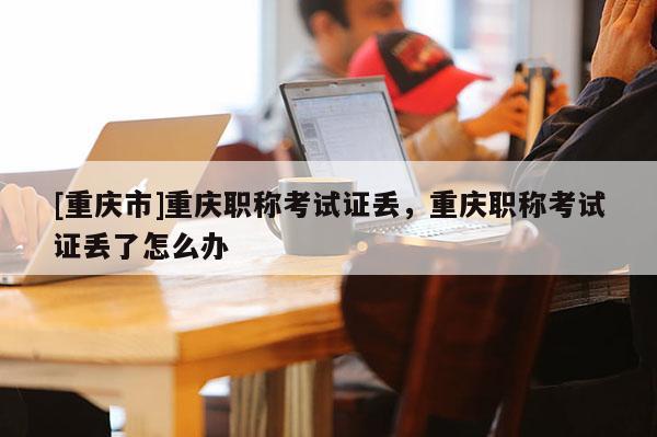 [重慶市]重慶職稱考試證丟，重慶職稱考試證丟了怎么辦