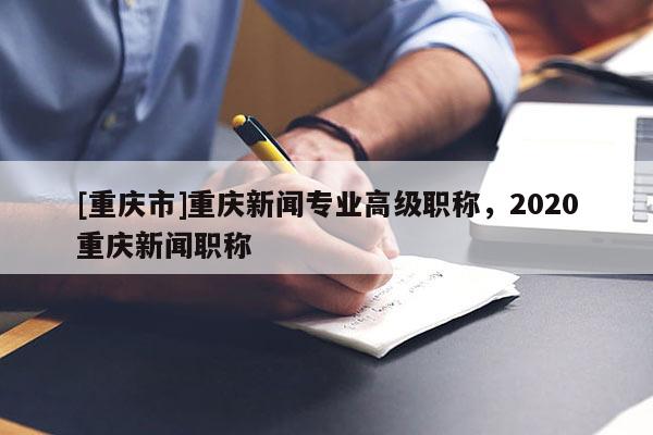 [重慶市]重慶新聞專業(yè)高級職稱，2020重慶新聞職稱