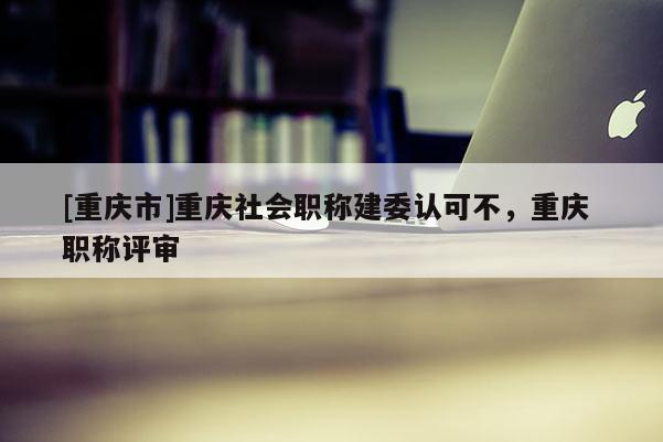 [重慶市]重慶社會(huì)職稱(chēng)建委認(rèn)可不，重慶 職稱(chēng)評(píng)審