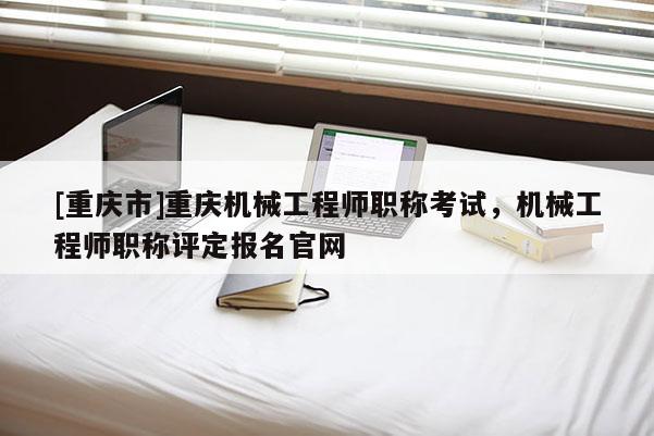 [重慶市]重慶機械工程師職稱考試，機械工程師職稱評定報名官網(wǎng)
