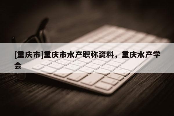 [重慶市]重慶市水產(chǎn)職稱資料，重慶水產(chǎn)學(xué)會