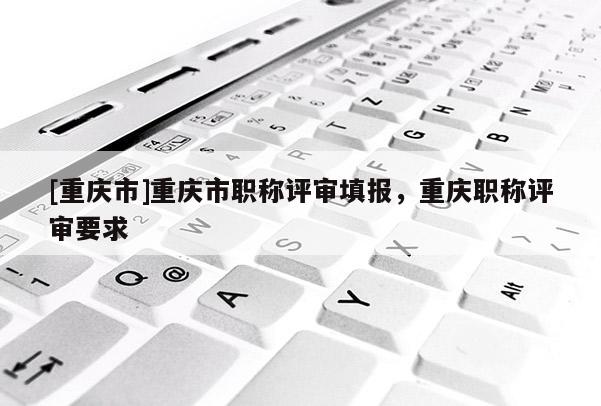 [重慶市]重慶市職稱(chēng)評(píng)審填報(bào)，重慶職稱(chēng)評(píng)審要求