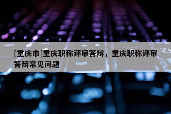 [重慶市]重慶職稱評審答辯，重慶職稱評審答辯常見問題
