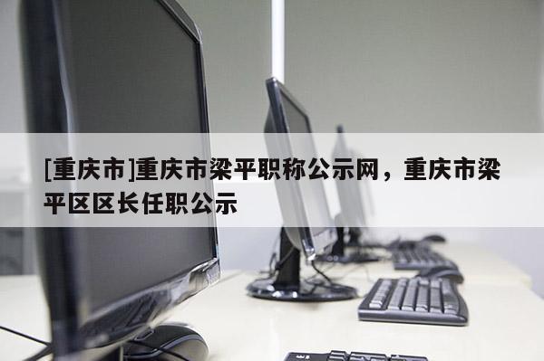[重慶市]重慶市梁平職稱(chēng)公示網(wǎng)，重慶市梁平區(qū)區(qū)長(zhǎng)任職公示