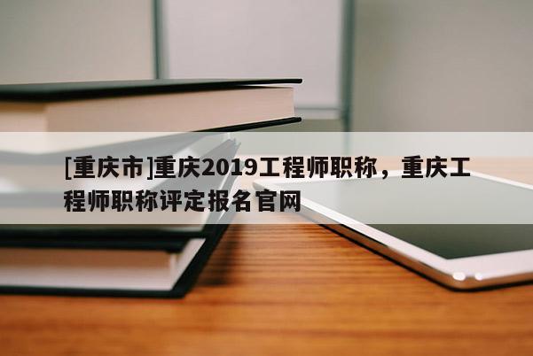 [重慶市]重慶2019工程師職稱，重慶工程師職稱評定報名官網(wǎng)