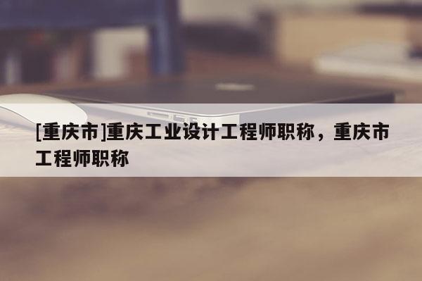 [重慶市]重慶工業(yè)設(shè)計(jì)工程師職稱(chēng)，重慶市工程師職稱(chēng)