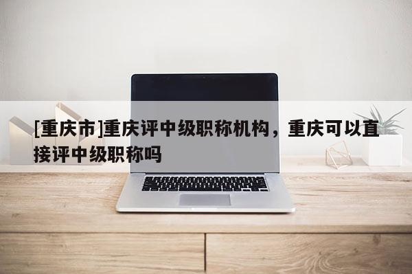 [重慶市]重慶評(píng)中級(jí)職稱機(jī)構(gòu)，重慶可以直接評(píng)中級(jí)職稱嗎