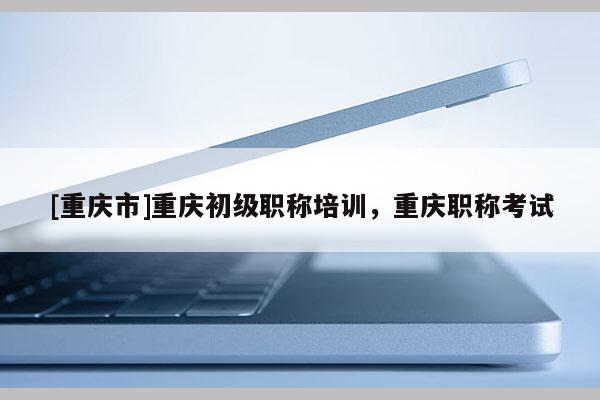 [重慶市]重慶初級(jí)職稱(chēng)培訓(xùn)，重慶職稱(chēng)考試
