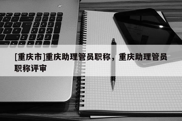 [重慶市]重慶助理管員職稱，重慶助理管員職稱評審