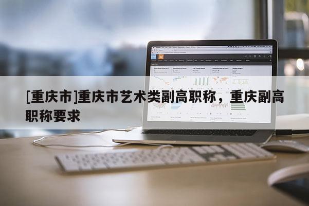 [重慶市]重慶市藝術(shù)類副高職稱，重慶副高職稱要求