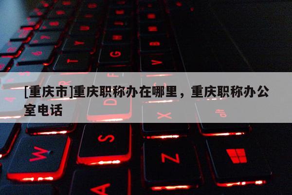 [重慶市]重慶職稱辦在哪里，重慶職稱辦公室電話