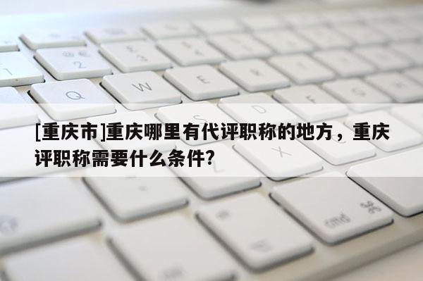 [重慶市]重慶哪里有代評職稱的地方，重慶評職稱需要什么條件?