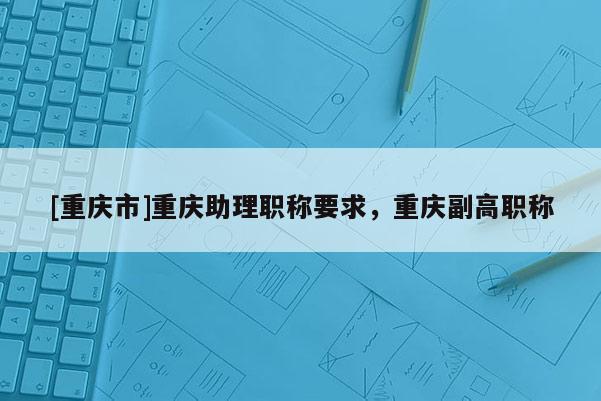 [重慶市]重慶助理職稱要求，重慶副高職稱