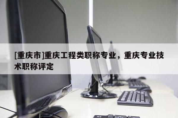 [重慶市]重慶工程類職稱專業(yè)，重慶專業(yè)技術(shù)職稱評定