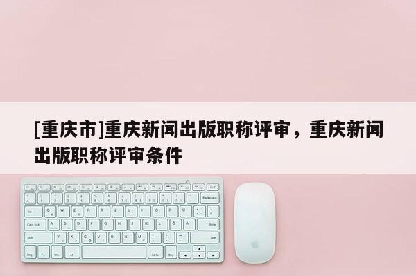 [重慶市]重慶新聞出版職稱評審，重慶新聞出版職稱評審條件