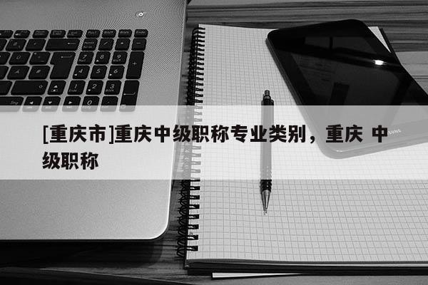 [重慶市]重慶中級(jí)職稱(chēng)專(zhuān)業(yè)類(lèi)別，重慶 中級(jí)職稱(chēng)