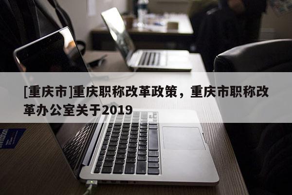 [重慶市]重慶職稱改革政策，重慶市職稱改革辦公室關(guān)于2019