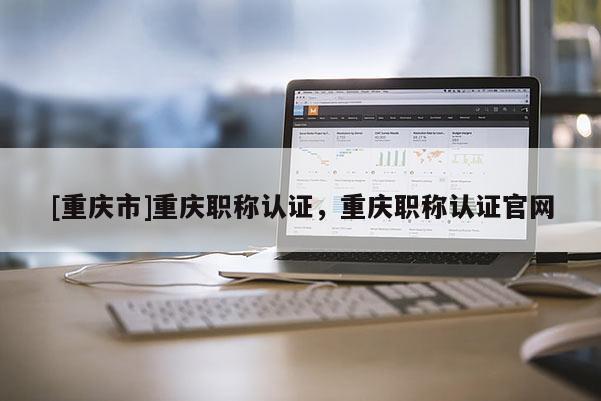 [重慶市]重慶職稱(chēng)認(rèn)證，重慶職稱(chēng)認(rèn)證官網(wǎng)