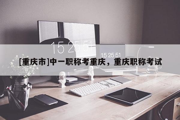 [重慶市]中一職稱考重慶，重慶職稱考試