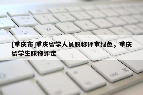 [重慶市]重慶留學(xué)人員職稱評審綠色，重慶留學(xué)生職稱評定