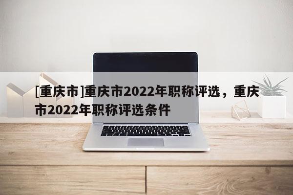 [重慶市]重慶市2022年職稱評(píng)選，重慶市2022年職稱評(píng)選條件