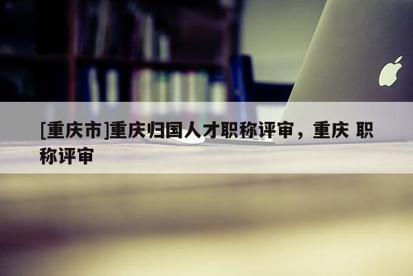 [重慶市]重慶歸國人才職稱評審，重慶 職稱評審