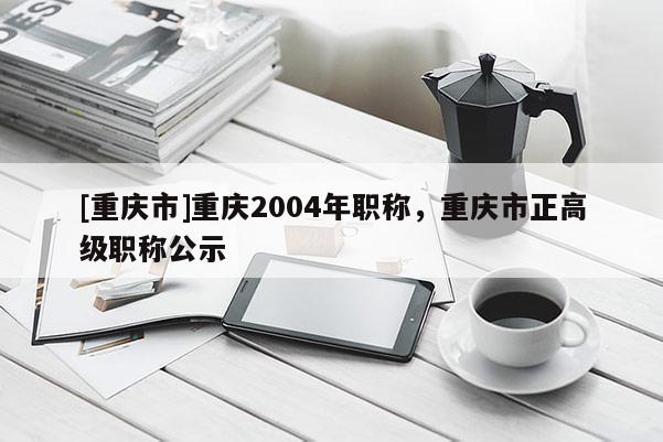 [重慶市]重慶2004年職稱，重慶市正高級職稱公示