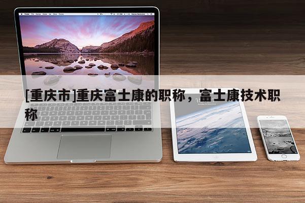 [重慶市]重慶富士康的職稱，富士康技術(shù)職稱