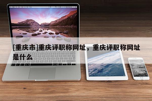 [重慶市]重慶評職稱網(wǎng)址，重慶評職稱網(wǎng)址是什么