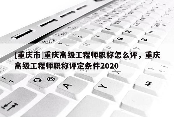 [重慶市]重慶高級(jí)工程師職稱怎么評(píng)，重慶高級(jí)工程師職稱評(píng)定條件2020