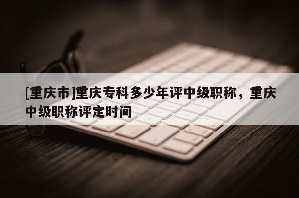 [重慶市]重慶?？贫嗌倌暝u中級職稱，重慶中級職稱評定時間