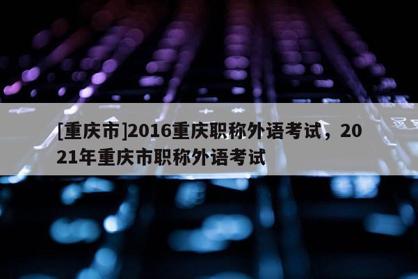 [重慶市]2016重慶職稱(chēng)外語(yǔ)考試，2021年重慶市職稱(chēng)外語(yǔ)考試