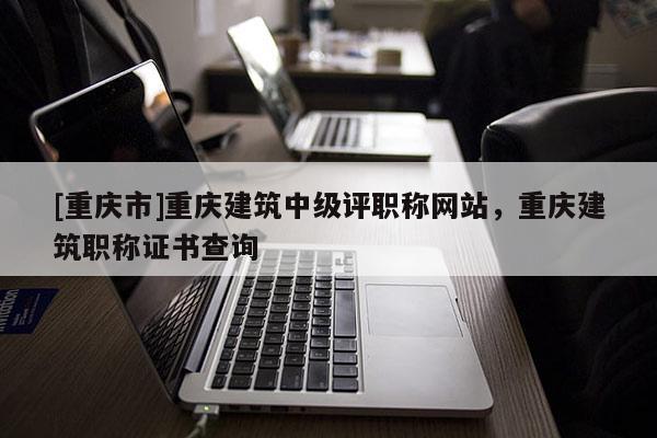 [重慶市]重慶建筑中級(jí)評(píng)職稱(chēng)網(wǎng)站，重慶建筑職稱(chēng)證書(shū)查詢(xún)