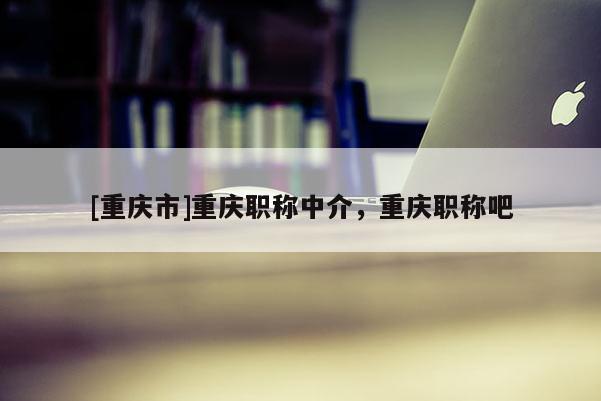 [重慶市]重慶職稱中介，重慶職稱吧