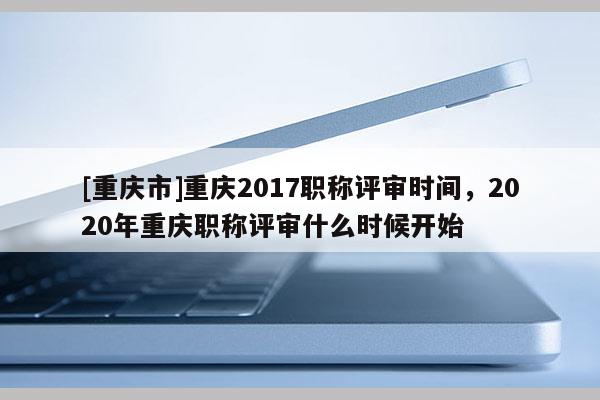 [重慶市]重慶2017職稱(chēng)評(píng)審時(shí)間，2020年重慶職稱(chēng)評(píng)審什么時(shí)候開(kāi)始