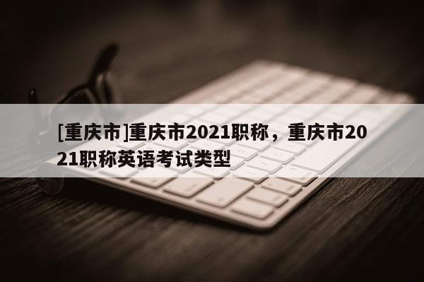 [重慶市]重慶市2021職稱，重慶市2021職稱英語考試類型