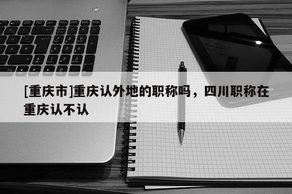 [重慶市]重慶認外地的職稱嗎，四川職稱在重慶認不認