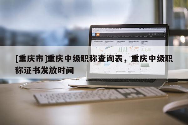 [重慶市]重慶中級(jí)職稱查詢表，重慶中級(jí)職稱證書發(fā)放時(shí)間