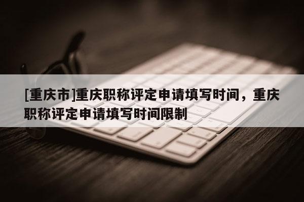 [重慶市]重慶職稱評(píng)定申請(qǐng)?zhí)顚憰r(shí)間，重慶職稱評(píng)定申請(qǐng)?zhí)顚憰r(shí)間限制