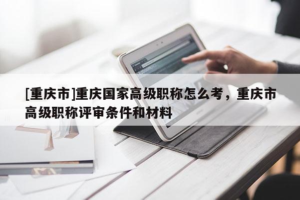 [重慶市]重慶國家高級(jí)職稱怎么考，重慶市高級(jí)職稱評(píng)審條件和材料