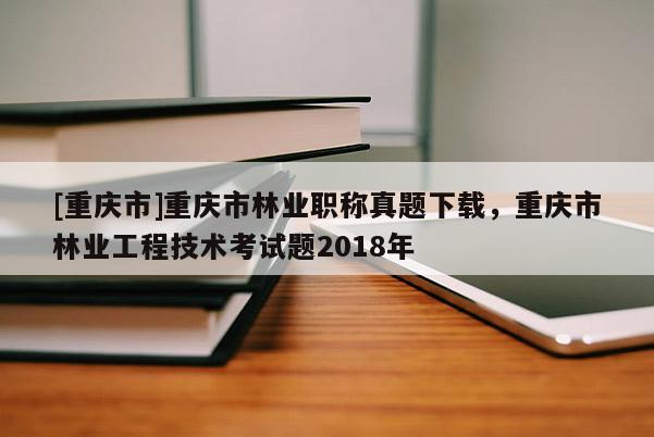 [重慶市]重慶市林業(yè)職稱真題下載，重慶市林業(yè)工程技術(shù)考試題2018年
