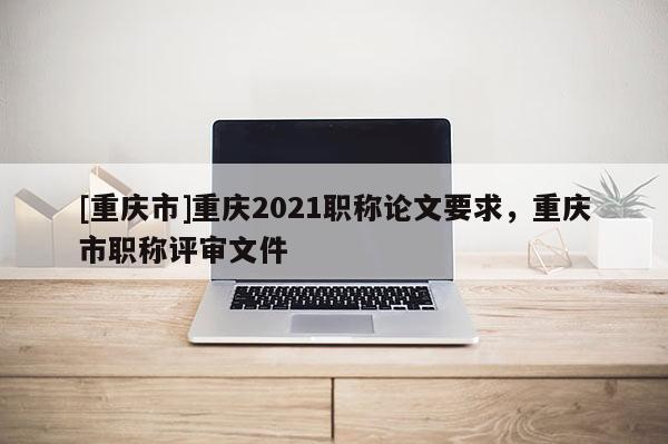 [重慶市]重慶2021職稱論文要求，重慶市職稱評審文件