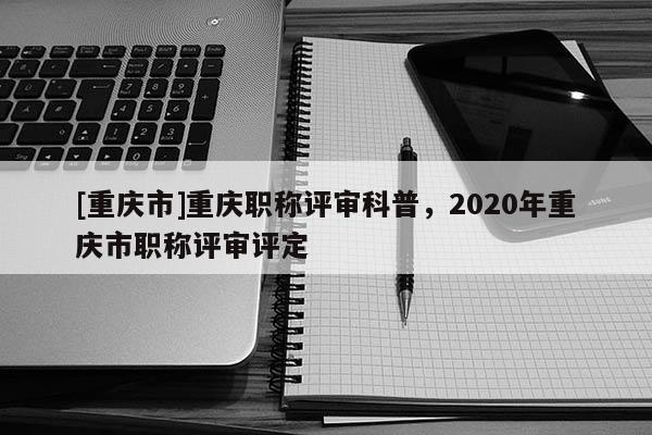 [重慶市]重慶職稱評審科普，2020年重慶市職稱評審評定