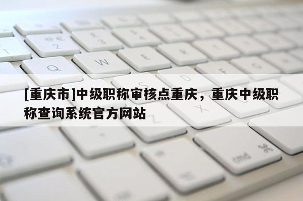 [重慶市]中級(jí)職稱審核點(diǎn)重慶，重慶中級(jí)職稱查詢系統(tǒng)官方網(wǎng)站