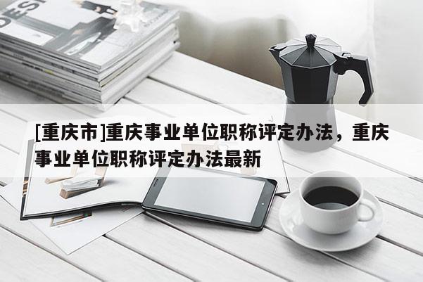 [重慶市]重慶事業(yè)單位職稱評定辦法，重慶事業(yè)單位職稱評定辦法最新