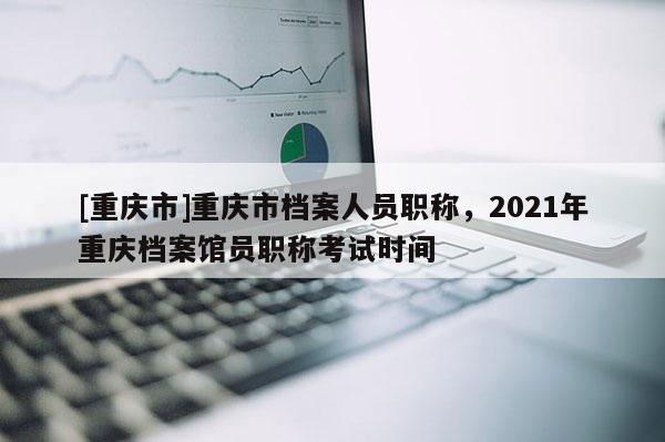 [重慶市]重慶市檔案人員職稱，2021年重慶檔案館員職稱考試時(shí)間