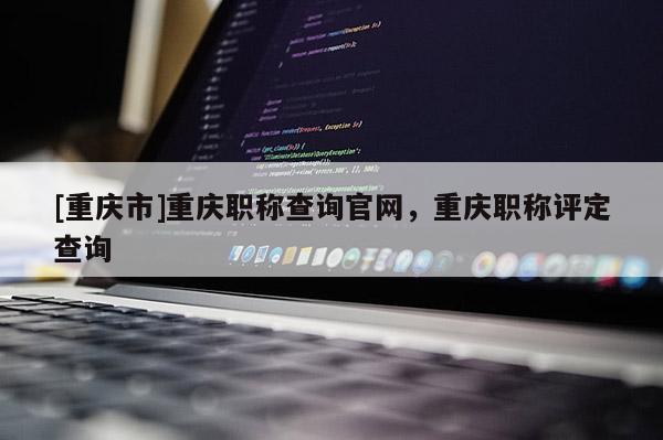 [重慶市]重慶職稱查詢官網(wǎng)，重慶職稱評定查詢