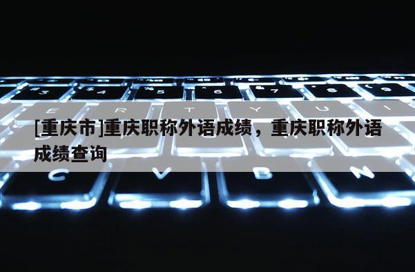 [重慶市]重慶職稱外語成績(jī)，重慶職稱外語成績(jī)查詢