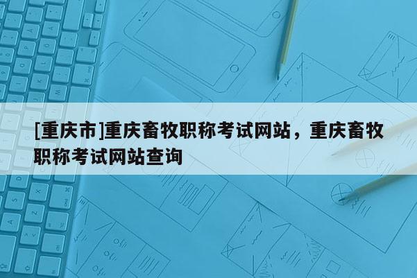 [重慶市]重慶畜牧職稱考試網(wǎng)站，重慶畜牧職稱考試網(wǎng)站查詢