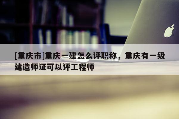 [重慶市]重慶一建怎么評職稱，重慶有一級建造師證可以評工程師